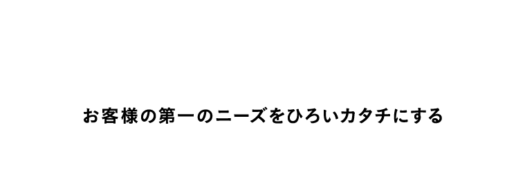 Customer First お客様の第一のニーズをひろいカタチにする